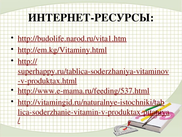 ИНТЕРНЕТ-РЕСУРСЫ: http:// budolife.narod.ru/vita1.htm http:// em.kg/Vitaminy.html http:// superhappy.ru/tablica-soderzhaniya-vitaminov-v-produktax.html http:// www.e-mama.ru/feeding/537.html http://vitamingid.ru/naturalnye-istochniki/tablica-soderzhanie-vitamin-v-produktax-pitaniya /