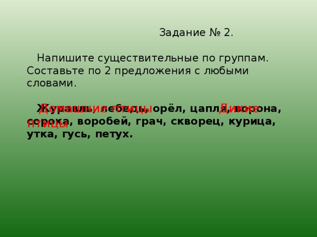 Задание № 2.   Напишите существительные по группам. Составьте по 2 предложения с любыми словами.    Журавль, лебедь, ор ёл, цапля, ворона, сорока, воробей, грач, скворец, курица, утка, гусь, петух.  Домашние птицы Дикие птицы