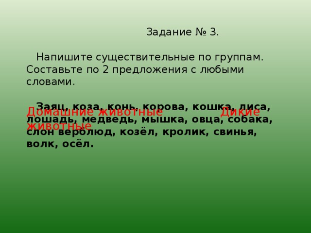 Задание № 3.   Напишите существительные по группам. Составьте по 2 предложения с любыми словами.    Заяц, коза, конь, корова, кошка, лиса, лошадь, медведь, мышка, овца, собака, слон верблюд, коз ёл, кролик, свинья, волк, осёл. Домашние животные Дикие животные