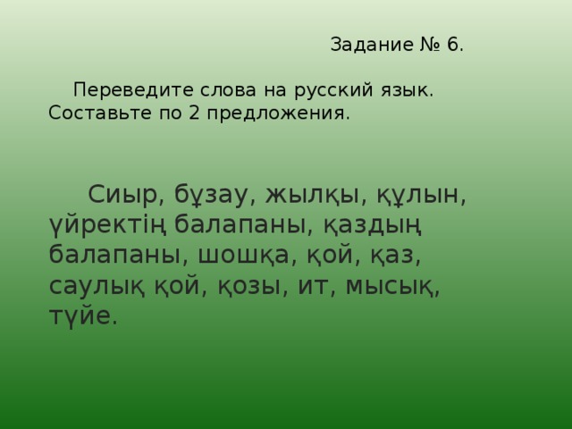 Задание № 6.   Переведите слова на русский язык. Составьте по 2 предложения.   Сиыр, бұзау, жылқы, құлын, үйректің балапаны, қаздың балапаны, шошқа, қой, қаз, саулық қой, қозы, ит, мысық, түйе.