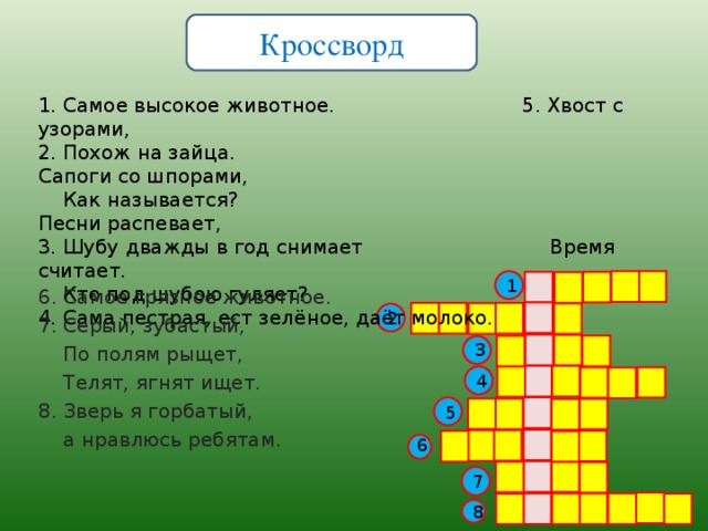 Кроссворд 1. Самое высокое животное. 5. Хвост с узорами,  2. Похож на зайца. Сапоги со шпорами,  Как называется? Песни распевает,  3. Шубу дважды в год снимает Время считает.  Кто под шубою гуляет?  4. Сама пестрая, ест зел ё ное, да ё т молоко.   1 6. Самое грязное животное. 7. Серый, зубастый,  По полям рыщет,  Телят, ягнят ищет. 8. Зверь я горбатый,  а нравлюсь ребятам. 2 3 4 5 6 7 8