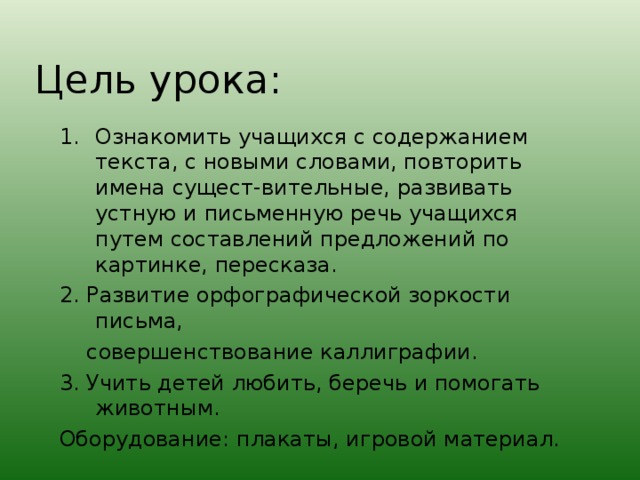 Цель урока : Ознакомить учащихся с содержанием текста, с новыми словами, повторить имена сущест-вительные, развивать устную и письменную речь учащихся путем составлений предложений по картинке, пересказа. 2. Развитие орфографической зоркости письма,  совершенствование каллиграфии. 3. Учить детей любить, беречь и помогать животным. Оборудование : плакаты, игровой материал.