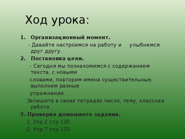 Ход урока : Организационный момент.  - Давайте настроимся на работу и улыбнемся друг другу. 2. Постановка цели.  - Сегодня мы познакомимся с содержанием текста, с новыми  словами, повторим имена существительные, выполним разные  упражнения.  Запишите в своих тетрадях число, тему, классная работа. 3. Проверка домашнего задания.  1. Упр 2 стр 130  2. Упр 7 стр 133