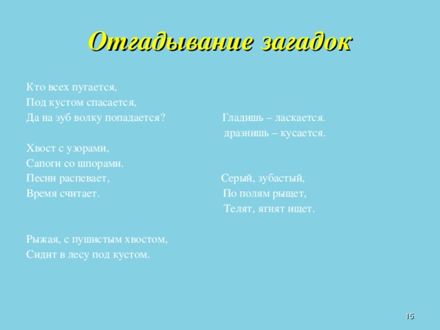 Отгадывание загадок Кто всех пугается, Под кустом спасается, Да на зуб волку попадается? Гладишь – ласкается.  дразнишь – кусается. Хвост с узорами, Сапоги со шпорами. Песни распевает, Серый, зубастый, Время считает. По полям рыщет,  Телят, ягнят ищет. Рыжая, с пушистым хвостом, Сидит в лесу под кустом.