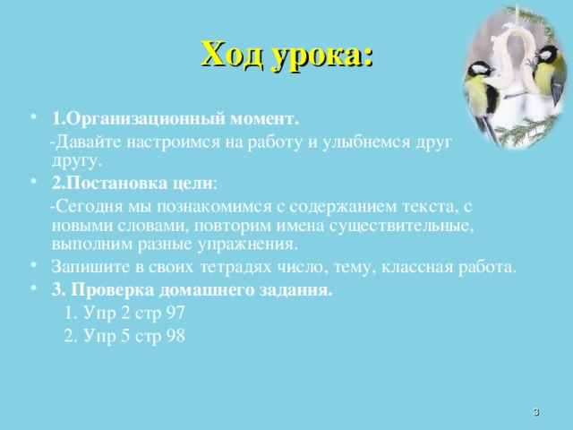 Ход урока: 1.Организационный момент.  -Давайте настроимся на работу и улыбнемся друг  другу. 2.Постановка цели :   -Сегодня мы познакомимся с содержанием текста , с новыми словами, повторим имена существительные, выполним разные упражнения. Запишите в своих тетрадях число, тему, классная работа. 3. Проверка домашнего задания.   1. Упр 2 стр 97   2. Упр 5 стр 98