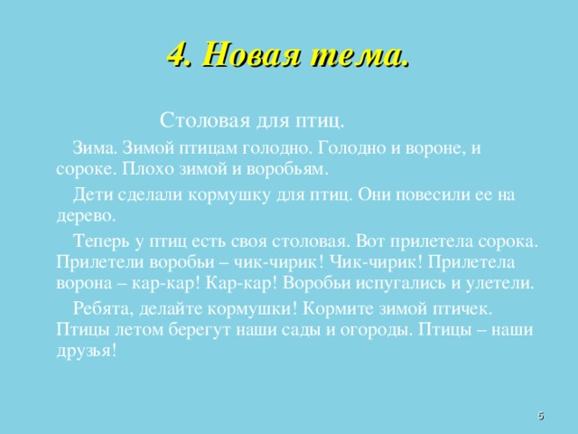 4. Новая тема.   Столовая для птиц.   Зима. Зимой птицам голодно. Голодно и вороне, и сороке. Плохо зимой и воробьям.   Дети сделали кормушку для птиц. Они повесили ее на дерево.   Теперь у птиц есть своя столовая. Вот прилетела сорока. Прилетели воробьи – чик-чирик! Чик-чирик! Прилетела ворона – кар-кар! Кар-кар! Воробьи испугались и улетели.   Ребята, делайте кормушки! Кормите зимой птичек. Птицы летом берегут наши сады и огороды. Птицы – наши друзья!