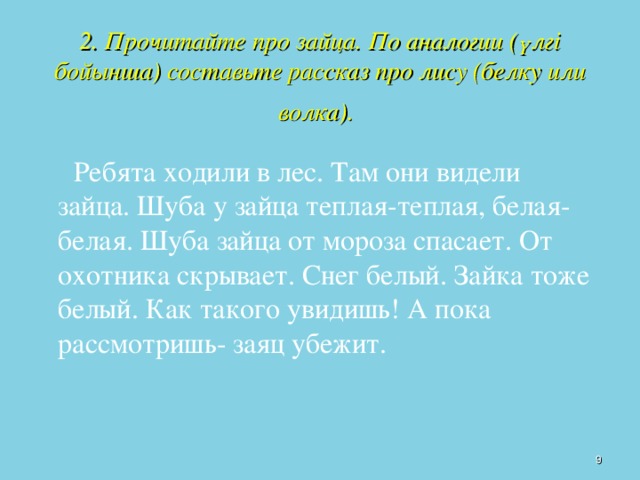 2. Прочитайте про зайца. По аналогии (үлгі бойынша) составьте рассказ про лису (белку или волка).    Ребята ходили в лес. Там они видели зайца. Шуба у зайца теплая-теплая, белая-белая. Шуба зайца от мороза спасает. От охотника скрывает. Снег белый. Зайка тоже белый. Как такого увидишь! А пока рассмотришь- заяц убежит.