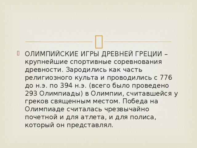 ОЛИМПИЙСКИЕ ИГРЫ ДРЕВНЕЙ ГРЕЦИИ – крупнейшие спортивные соревнования древности. Зародились как часть религиозного культа и проводились с 776 до н.э. по 394 н.э. (всего было проведено 293 Олимпиады) в Олимпии, считавшейся у греков священным местом. Победа на Олимпиаде считалась чрезвычайно почетной и для атлета, и для полиса, который он представлял.