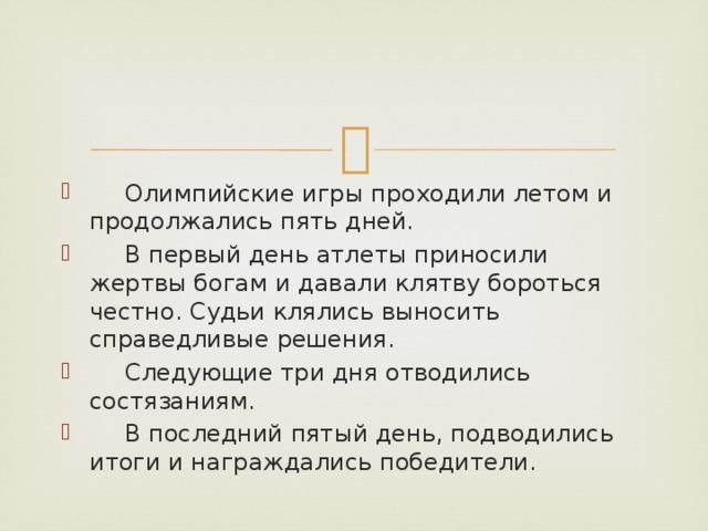 Олимпийские игры проходили летом и продолжались пять дней.  В первый день атлеты приносили жертвы богам и давали клятву бороться честно. Судьи клялись выносить справедливые решения.  Следующие три дня отводились состязаниям.  В последний пятый день, подводились итоги и награждались победители.