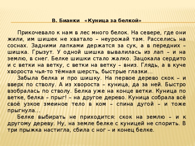 В. Бианки «Куница за белкой»   Прикочевало к нам в лес много белок. На севере, где они жили, им шишек не хватало – неурожай там. Расселись на соснах. Задними лапками держатся за сук, а в передних – шишка. Грызут. У одной шишка вывалилась из лап – и на землю, в снег. Белке шишки стало жалко. Зацокала сердито и с ветки на ветку, с ветки на ветку – вниз. Глядь, а в куче хвороста чья-то тёмная шерсть, быстрые глазки…  Забыла белка и про шишку. На первое дерево скок – и вверх по стволу. А из хвороста – куница, да за ней. Быстро взобралась по стволу. Белка уже на конце ветки. Куница по ветке, белка – прыг! – на другое дерево. Куница собрала всё своё узкое змеиное тело в ком – спина дугой – и тоже прыгнула…  Белке выбирать не приходится: скок на землю – и к другому дереву. Ну, на земле белке с куницей не спорить. В три прыжка настигла, сбила с ног – и конец белке.