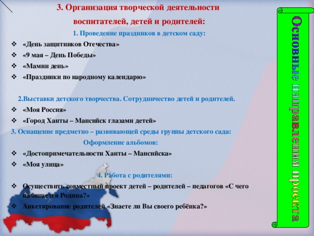 3. Организация творческой деятельности воспитателей, детей и родителей: 1. Проведение праздников в детском саду: «День защитников Отечества» «9 мая – День Победы» «Мамин день» «Праздники по народному календарю»   2.Выставки детского творчества. Сотрудничество детей и родителей. «Моя Россия» «Город Ханты – Мансийск глазами детей» 3. Оснащение предметно – развивающей среды группы детского сада:  Оформление альбомов: «Достопримечательности Ханты – Мансийска» «Моя улица»  4. Работа с родителями: Осуществить совместный проект детей – родителей – педагогов «С чего начинается Родина?» Анкетирование родителей «Знаете ли Вы своего ребёнка?»