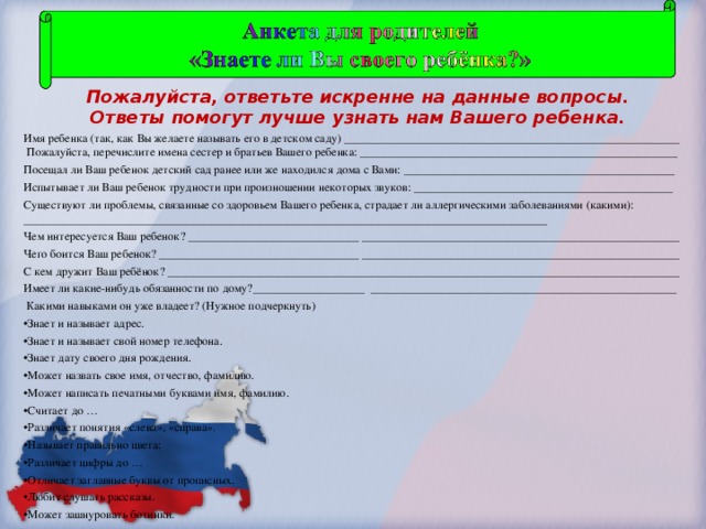 Пожалуйста, ответьте искренне на данные вопросы.   Ответы помогут лучше узнать нам Вашего ребенка. Имя ребенка (так, как Вы желаете называть его в детском саду) _________________________________________________________  Пожалуйста, перечислите имена сестер и братьев Вашего ребенка: ______________________________________________________ Посещал ли Ваш ребенок детский сад ранее или же находился дома с Вами: ______________________________________________ Испытывает ли Ваш ребенок трудности при произношении некоторых звуков: ____________________________________________ Существуют ли проблемы, связанные со здоровьем Вашего ребенка, страдает ли аллергическими заболеваниями (какими): _________________________________________________________________________________________ Чем интересуется Ваш ребенок? _____________________________ ______________________________________________________ Чего боится Ваш ребенок? __________________________________ ______________________________________________________ С кем дружит Ваш ребёнок? _______________________________________________________________________________________ Имеет ли какие-нибудь обязанности по дому?___________________ ____________________________________________________  Какими навыками он уже владеет? (Нужное подчеркнуть)