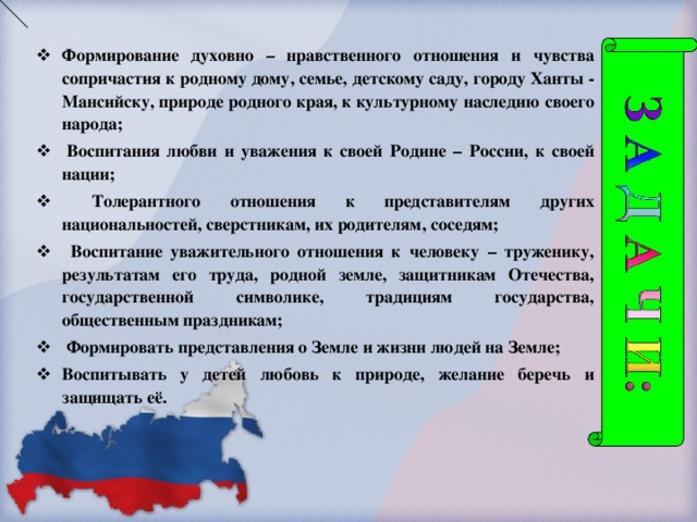 Формирование духовно – нравственного отношения и чувства сопричастия к родному дому, семье, детскому саду, городу Ханты - Мансийску, природе родного края, к культурному наследию своего народа;   Воспитания любви и уважения к своей Родине – России, к своей нации ;  Толерантного отношения к представителям других национальностей, сверстникам, их родителям, соседям ;  Воспитание уважительного отношения к человеку – труженику, результатам его труда, родной земле, защитникам Отечества, государственной символике, традициям государства, общественным праздникам ;  Формировать представления о Земле и жизни людей на Земле; Воспитывать у детей любовь к природе, желание беречь и защищать её.