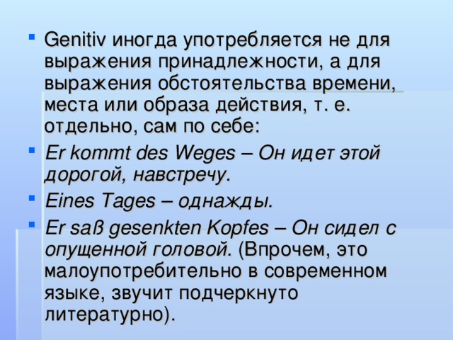 Genitiv иногда употребляется не для выражения принадлежности, а для выражения обстоятельства времени, места или образа действия, т. е. отдельно, сам по себе: Er kommt des Weges – Он идет этой дорогой, навстречу. Еines Tages – однажды. Er saß gesenkten Kopfes – Он сидел с опущенной головой. (Впрочем, это малоупотребительно в современном языке, звучит подчеркнуто литературно).