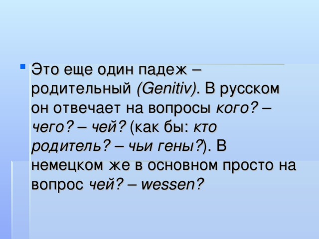 Это еще один падеж – родительный (Genitiv). В русском он отвечает на вопросы кого? – чего? – чей? (как бы: кто родитель? – чьи гены? ). В немецком же в основном просто на вопрос чей? – wessen?