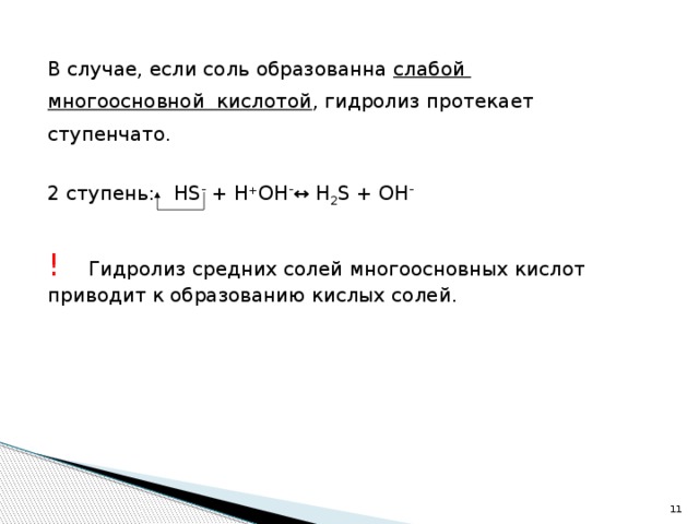 В случае, если соль образованна слабой многоосновной кислотой , гидролиз протекает ступенчато. 2 ступень: HS - + H + OH - ↔ H 2 S + ОН - !  Гидролиз средних солей многоосновных кислот приводит к образованию кислых солей. 10