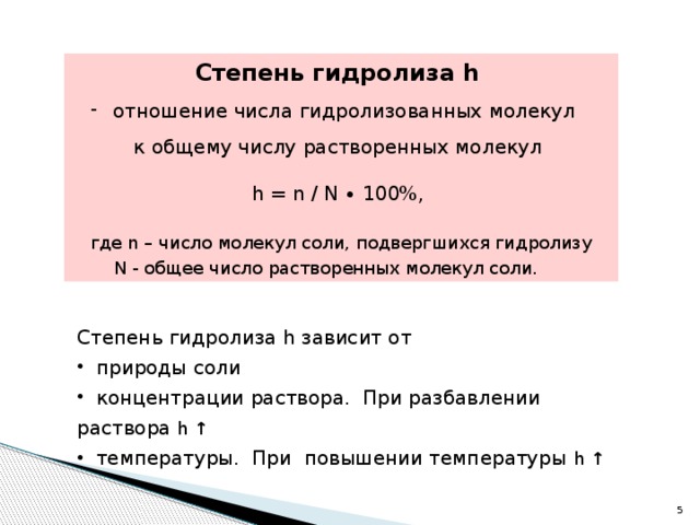 Степень гидролиза h   отношение числа гидролизованных молекул к общему числу растворенных молекул h = n / N ∙ 100%, где n – число молекул соли, подвергшихся гидролизу N - общее число растворенных молекул соли.  Степень гидролиза h зависит от  природы соли  концентрации раствора. При разбавлении раствора h ↑  температуры. При повышении температуры h ↑