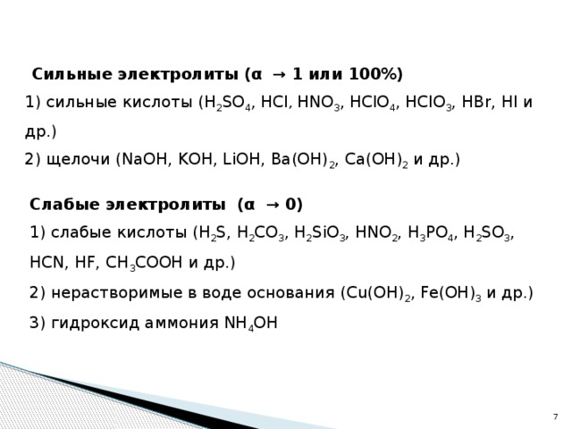 Сильные электролиты (α → 1 или 100%) 1) сильные кислоты (H 2 SO 4 , HCl , HNO 3 ,  HClO 4 , HClO 3 , HBr, HI и др.) 2) щелочи (NaOH, KOH, LiOH, Ba(OH) 2 , Ca(OH) 2 и др.) Слабые электролиты (α → 0) 1) cлабые кислоты (H 2 S, H 2 CO 3 , H 2 SiO 3 , HNO 2 , H 3 PO 4 , H 2 SO 3 , HCN, HF, CH 3 COOH и др.) 2) нерастворимые в воде основания (Cu(OH) 2 , Fe(OH) 3 и др.) 3) гидроксид аммония NH 4 OH