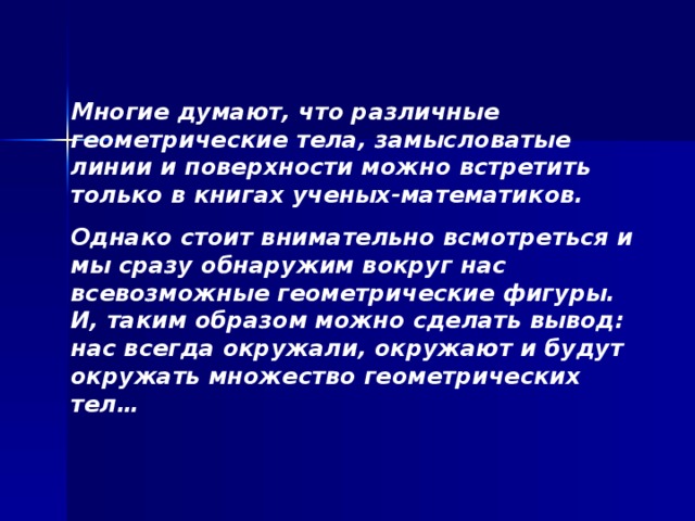 Многие думают, что различные геометрические тела, замысловатые линии и поверхности можно встретить только в книгах ученых-математиков. Однако стоит внимательно всмотреться и мы сразу обнаружим вокруг нас всевозможные геометрические фигуры. И, таким образом можно сделать вывод: нас всегда окружали, окружают и будут окружать множество геометрических тел…