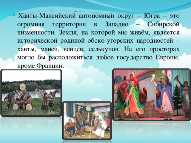 Ханты-Мансийский автономный округ – Югра – это огромная территория в Западно – Сибирской низменности. Земля, на которой мы живём, является исторической родиной обско-угорских народностей – ханты, манси, ненцев, селькупов. На его просторах могло бы расположиться любое государство Европы, кроме Франции.