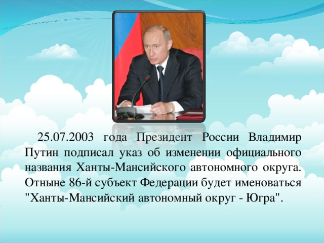 25.07.2003 года Президент России Владимир Путин подписал указ об изменении официального названия Ханты-Мансийского автономного округа. Отныне 86-й субъект Федерации будет именоваться 