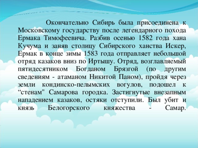 Окончательно Сибирь была присоединена к Московскому государству после легендарного похода Ермака Тимофеевича. Разбив осенью 1582 года хана Кучума и заняв столицу Сибирского ханства Искер, Ермак в конце зимы 1583 года отправляет небольшой отряд казаков вниз по Иртышу. Отряд, возглавляемый пятидесятником Богданом Брязгой (по другим сведениям - атаманом Никитой Паном), пройдя через земли кондинско-пелымских вогулов, подошел к “стенам