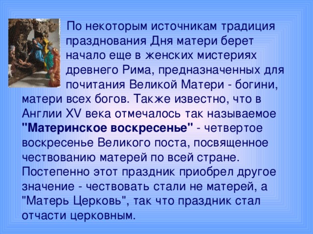 По некоторым источникам традиция  празднования Дня матери берет  начало еще в женских мистериях  древнего Рима, предназначенных для  почитания Великой Матери - богини, матери всех богов. Также известно, что в Англии XV века отмечалось так называемое 
