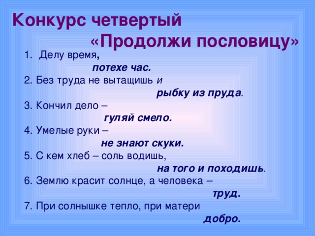 Конкурс четвертый  « Продолжи  пословицу»   Делу время ,  потехе час.  2. Без труда не вытащишь и  рыбку из пруда . 3. Кончил дело –  гуляй смело.  4. Умелые руки –  не знают скуки.  5. С кем хлеб – соль водишь,  на того и походишь .  6. Землю красит солнце, а человека –  труд.  7. При солнышке тепло, при матери  добро.