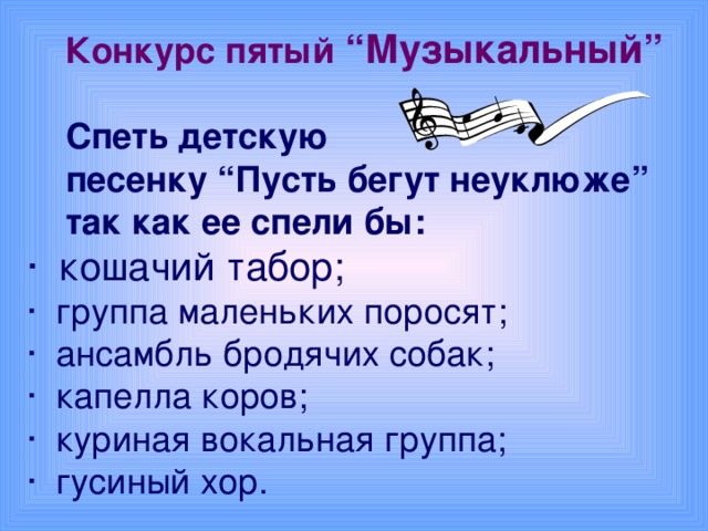 Конкурс пятый “Музыкальный”  Спеть детскую  песенку “Пусть бегут неуклюже”  так как ее спели бы: · кошачий табор; · группа маленьких поросят; · ансамбль бродячих собак; · капелла коров; · куриная вокальная группа; · гусиный хор.