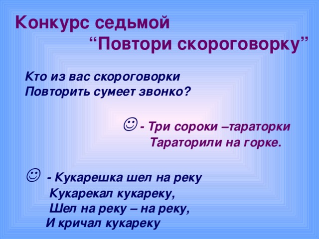 Конкурс седьмой  “ Повтори  скороговорку”   Кто из вас скороговорки  Повторить сумеет звонко?       - Три сороки –тараторки  Тараторили на горке.     - Кукарешка шел на реку  Кукарекал кукареку,  Шел на реку – на реку,  И кричал кукареку