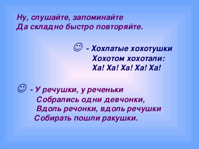 Ну, слушайте, запоминайте  Да складно быстро повторяйте.      - Хохлатые хохотушки  Хохотом хохотали:  Ха! Ха! Ха! Ха! Ха!      - У речушки, у реченьки  Собрались одни девчонки,  Вдоль речонки, вдоль речушки  Собирать пошли ракушки.