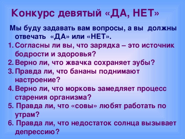 Конкурс девятый «ДА, НЕТ»   Мы буду задавать вам вопросы, а вы должны отвечать «ДА» или «НЕТ». Согласны ли вы, что зарядка – это источник бодрости и здоровья? Верно ли, что жвачка сохраняет зубы? Правда ли, что бананы поднимают настроение? Верно ли, что морковь замедляет процесс старения организма? 5. Правда ли, что «совы» любят работать по утрам? 6. Правда ли, что недостаток солнца вызывает депрессию?