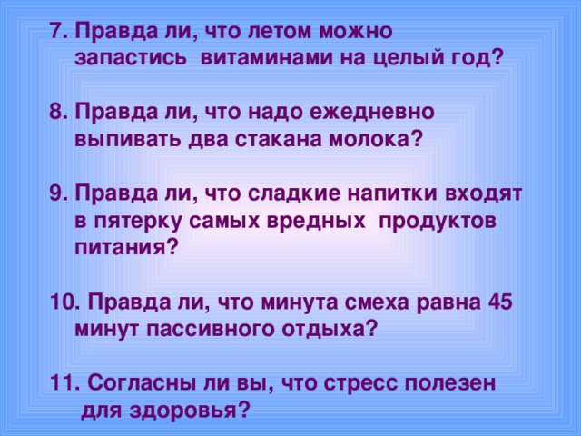 7. Правда ли, что летом можно  запастись витаминами на целый год?  8. Правда ли, что надо ежедневно  выпивать два стакана молока?  9. Правда ли, что сладкие напитки входят  в пятерку самых вредных продуктов  питания?  10. Правда ли, что минута смеха равна 45  минут пассивного отдыха?  11. Согласны ли вы, что стресс полезен  для здоровья?