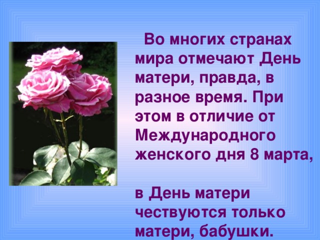 Во многих странах  мира отмечают День  матери, правда, в  разное время. При  этом в отличие от  Международного  женского дня 8 марта,  в День матери  чествуются только  матери, бабушки.