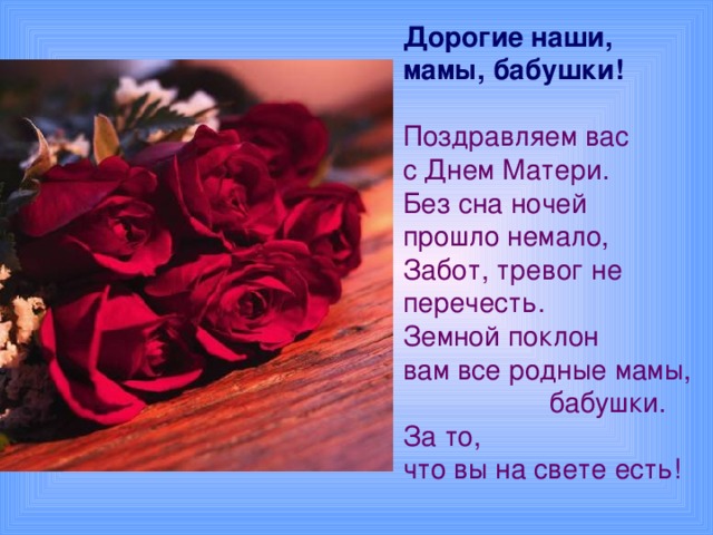 Дорогие наши, мамы, бабушки!  Поздравляем вас с Днем Матери.  Без сна ночей прошло немало,  Забот, тревог не перечесть.  Земной поклон вам все родные мамы,  бабушки.  За то, что вы на свете есть!