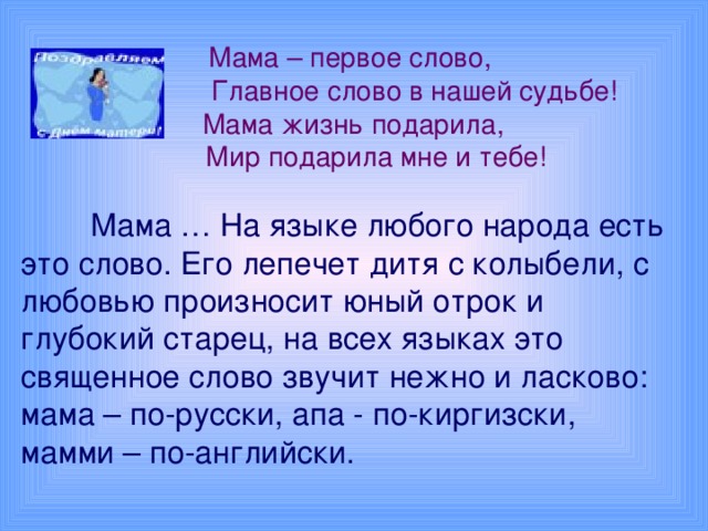 Мама – первое слово,  Главное слово в нашей судьбе!  Мама жизнь подарила,  Мир подарила мне и тебе!    Мама … На языке любого народа есть это слово. Его лепечет дитя с колыбели, с любовью произносит юный отрок и глубокий старец, на всех языках это священное слово звучит нежно и ласково: мама – по-русски, апа - по-киргизски, мамми – по-английски.