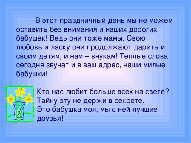 В этот праздничный день мы не можем оставить без внимания и наших дорогих бабушек! Ведь они тоже мамы. Свою любовь и ласку они продолжают дарить и своим детям, и нам – внукам! Теплые слова сегодня звучат и в ваш адрес, наши милые бабушки!  Кто нас любит больше всех на свете?  Тайну эту не держи в секрете.  Это бабушка моя, мы с ней лучшие  друзья!