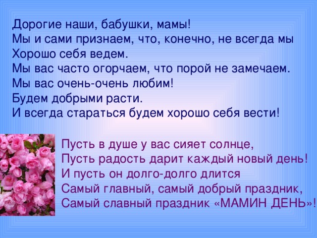 Дорогие наши, бабушки, мамы!  Мы и сами признаем, что, конечно, не всегда мы  Хорошо себя ведем.  Мы вас часто огорчаем, что порой не замечаем.  Мы вас очень-очень любим!  Будем добрыми расти.  И всегда стараться будем хорошо себя вести! Пусть в душе у вас сияет солнце,  Пусть радость дарит каждый новый день!  И пусть он долго-долго длится  Самый главный, самый добрый праздник,  Самый славный праздник «МАМИН ДЕНЬ»!