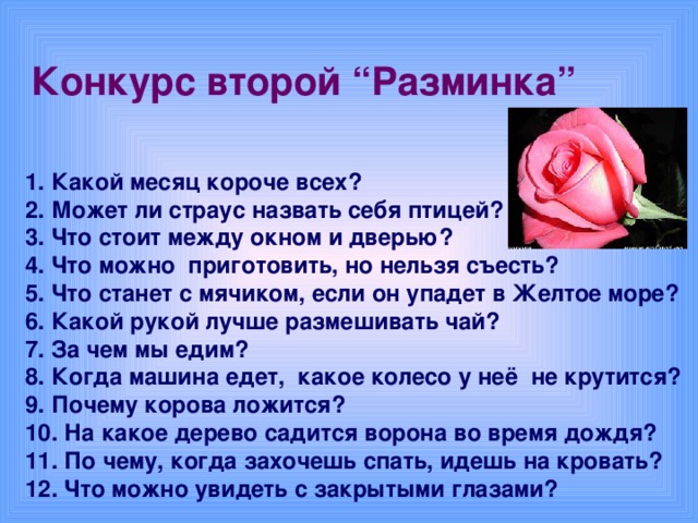 Конкурс второй “Разминка”  1. Какой месяц короче всех? 2. Может ли страус назвать себя птицей? 3. Что стоит между окном и дверью? 4. Что можно приготовить, но нельзя съесть? 5. Что станет с мячиком, если он упадет в Желтое море? 6. Какой рукой лучше размешивать чай? 7. За чем мы едим? 8. Когда машина едет, какое колесо у неё не крутится? 9. Почему корова ложится? 10. На какое дерево садится ворона во время дождя? 11. По чему, когда захочешь спать, идешь на кровать? 12. Что можно увидеть с закрытыми глазами?
