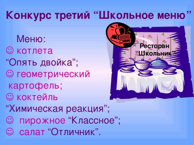 Конкурс третий “Школьное меню”   Меню:   котлета “ Опять двойка”;    геометрический  картофель;   коктейль “ Химическая реакция”;    пирожное “Классное”;    салат “Отличник”. Ресторан “ Школьник”