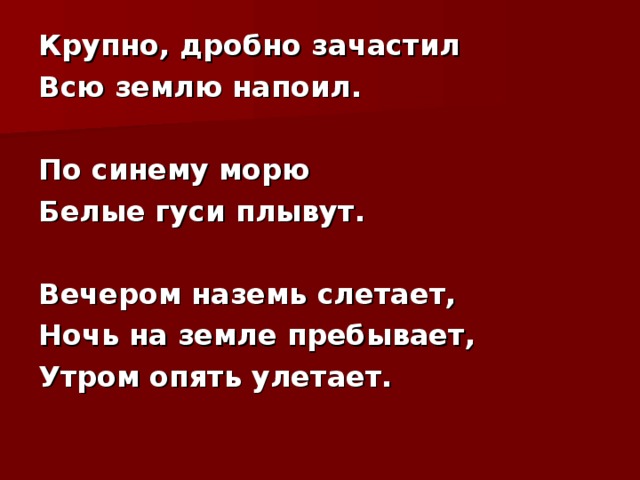 Крупно, дробно зачастил Всю землю напоил.  По синему морю Белые гуси плывут.  Вечером наземь слетает, Ночь на земле пребывает, Утром опять улетает.