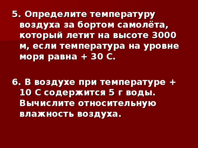 5. Определите температуру воздуха за бортом самолёта, который летит на высоте 3000 м, если температура на уровне моря равна + 30 С.  6. В воздухе при температуре + 10 С содержится 5 г воды. Вычислите относительную влажность воздуха.