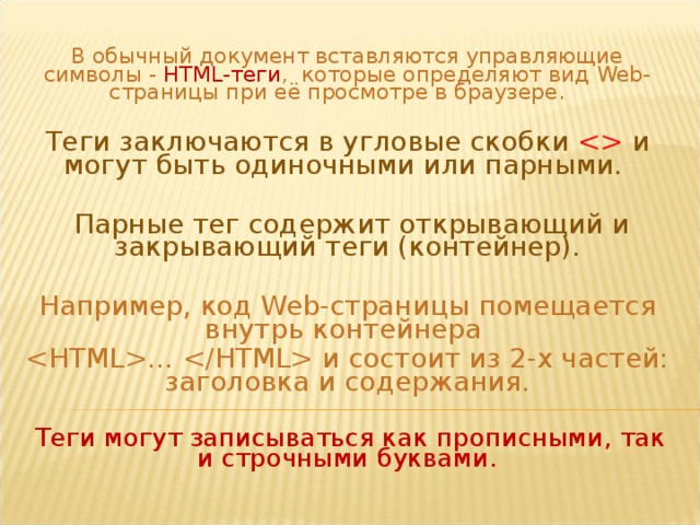 В обычный документ вставляются управляющие символы - HTML-теги , которые определяют вид Web- страницы при её просмотре в браузере.  Теги заключаются в угловые скобки  и могут быть одиночными или парными.  Парные тег содержит открывающий и закрывающий теги (контейнер). Например, код Web -страницы помещается внутрь контейнера …  и состоит из 2-х частей: заголовка и содержания.  Теги могут записываться как прописными, так и строчными буквами.