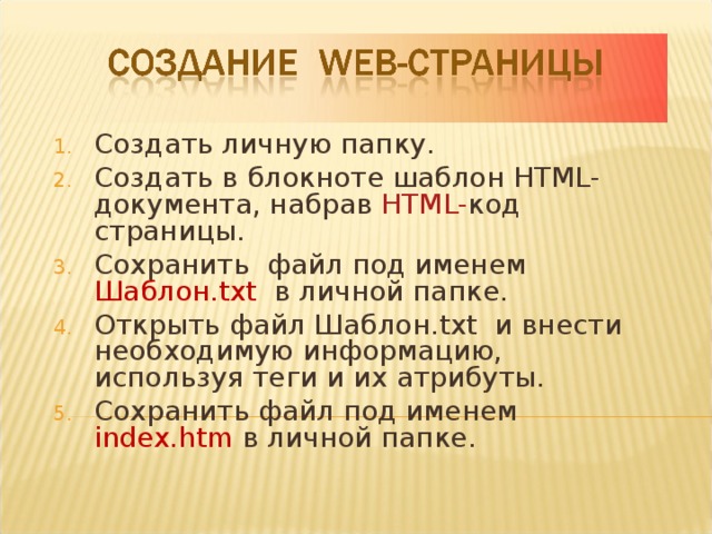 Создать личную папку. Создать в блокноте шаблон HTML -документа, набрав HTML- код страницы. Сохранить файл под именем Шаблон .txt  в личной папке. Открыть файл Шаблон .txt и внести необходимую информацию, используя теги и их атрибуты. Сохранить файл под именем index.htm  в личной папке.