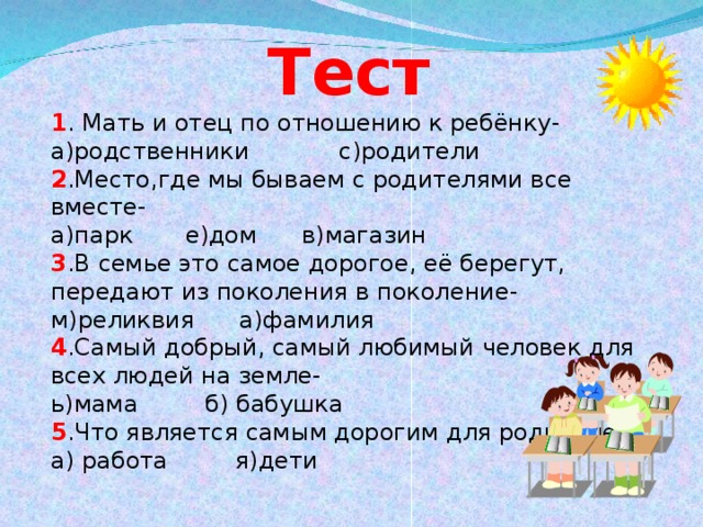 Тест 1 . Мать и отец по отношению к ребёнку- а)родственники с)родители 2 .Место,где мы бываем с родителями все вместе- а)парк е)дом в)магазин 3 .В семье это самое дорогое, её берегут, передают из поколения в поколение- м)реликвия а)фамилия 4 .Самый добрый, самый любимый человек для всех людей на земле- ь)мама б) бабушка 5 .Что является самым дорогим для родителей? а) работа я)дети