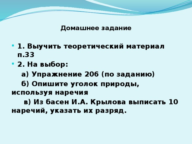 Домашнее задание   1. Выучить теоретический материал п.33 2. На выбор:  а) Упражнение 206 (по заданию)  б) Опишите уголок природы, используя наречия  в) Из басен И.А. Крылова выписать 10 наречий, указать их разряд.