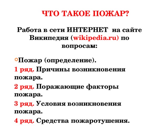 ЧТО ТАКОЕ ПОЖАР? Работа в сети ИНТЕРНЕТ на сайте Википедия ( wikipedia.ru) по вопросам:  Пожар (определение). 1 ряд. Причины возникновения пожара. 2 ряд. Поражающие факторы пожара. 3 ряд. Условия возникновения пожара. 4 ряд. Средства пожаротушения.