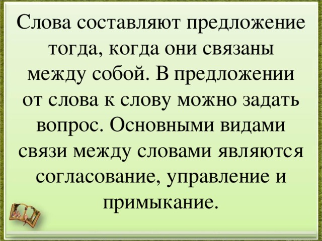 Слова составляют предложение тогда, когда они связаны между собой. В предложении от слова к слову можно задать вопрос. Основными видами связи между словами являются согласование, управление и примыкание.