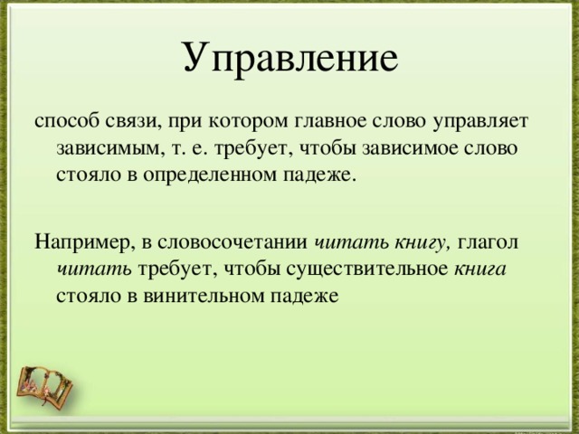 Управление способ связи, при котором главное слово управляет зависимым, т. е. требует, чтобы зависимое слово стояло в определенном падеже. Например, в словосочетании читать книгу, глагол читать требует, чтобы существительное книга стояло в винительном падеже