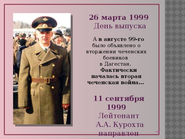 26 марта 1999 День выпуска А в августе 99-го было объявлено о вторжении чеченских боевиков  в Дагестан. Фактически началась вторая чеченская война…  11 сентября 1999 Лейтенант  А.А. Курохта направлен в Чечню